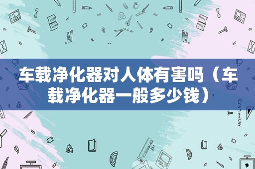 车载净化器对人体有害吗（车载净化器一般多少钱）