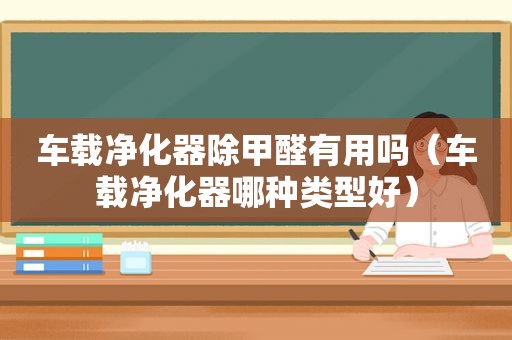 车载净化器除甲醛有用吗（车载净化器哪种类型好）