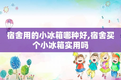 宿舍用的小冰箱哪种好,宿舍买个小冰箱实用吗