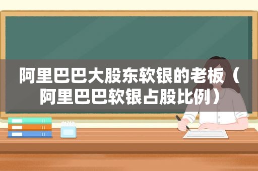 阿里巴巴大股东软银的老板（阿里巴巴软银占股比例）