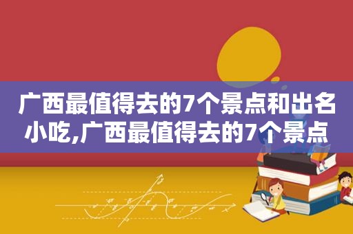 广西最值得去的7个景点和出名小吃,广西最值得去的7个景点有哪些