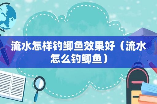 流水怎样钓鲫鱼效果好（流水怎么钓鲫鱼）