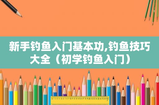 新手钓鱼入门基本功,钓鱼技巧大全（初学钓鱼入门）