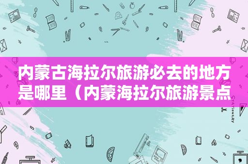 内蒙古海拉尔旅游必去的地方是哪里（内蒙海拉尔旅游景点）