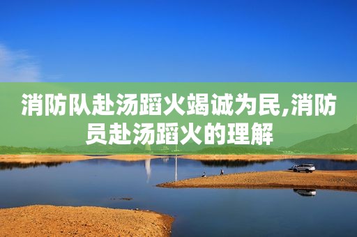 消防队赴汤蹈火竭诚为民,消防员赴汤蹈火的理解
