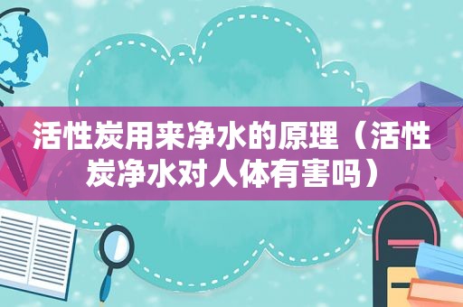 活性炭用来净水的原理（活性炭净水对人体有害吗）