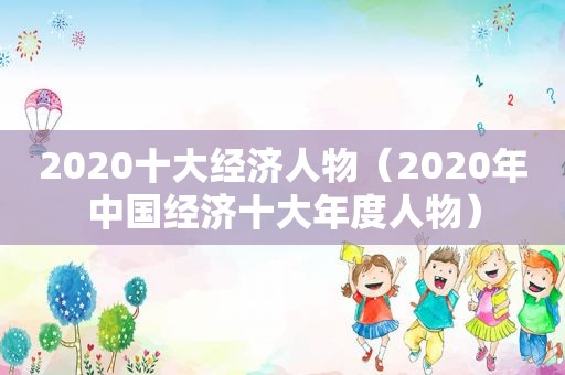 2020十大经济人物（2020年中国经济十大年度人物）