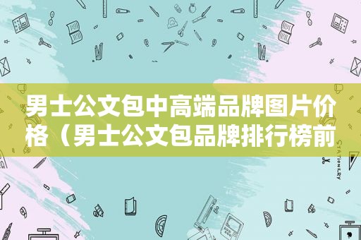 男士公文包中高端品牌图片价格（男士公文包品牌排行榜前十名）