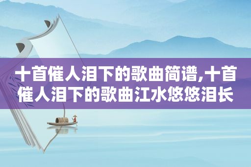 十首催人泪下的歌曲简谱,十首催人泪下的歌曲江水悠悠泪长流曲谱