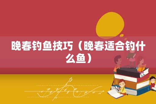 晚春钓鱼技巧（晚春适合钓什么鱼）