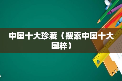 中国十大珍藏（搜索中国十大国粹）