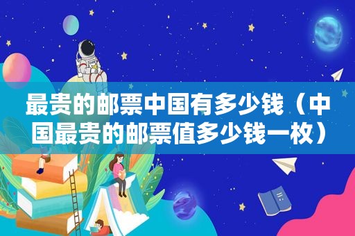 最贵的邮票中国有多少钱（中国最贵的邮票值多少钱一枚）