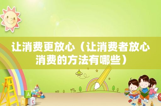 让消费更放心（让消费者放心消费的方法有哪些）