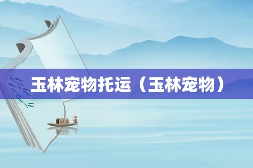 玉林宠物托运（玉林宠物）