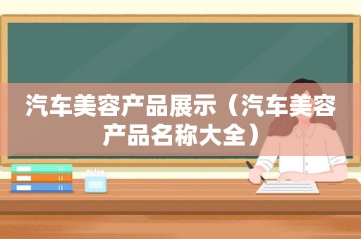 汽车美容产品展示（汽车美容产品名称大全）