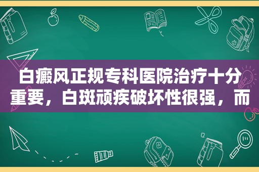 白癜风正规专科医院治疗十分重要，白斑顽疾破坏性很强，而新发的白斑面积小早治疗很重要？
