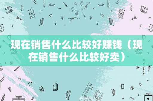 现在销售什么比较好赚钱（现在销售什么比较好卖）
