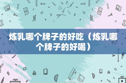 炼乳哪个牌子的好吃（炼乳哪个牌子的好喝）