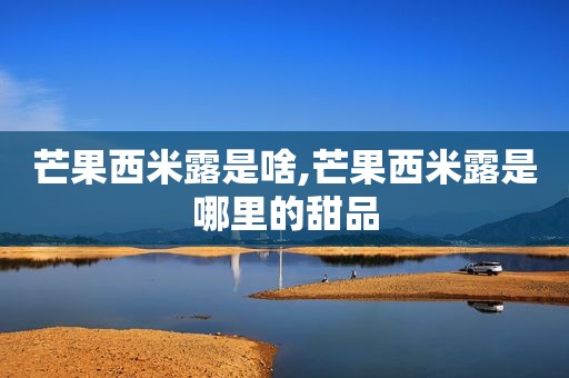 芒果西米露是啥,芒果西米露是哪里的甜品