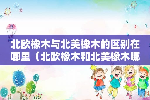 北欧橡木与北美橡木的区别在哪里（北欧橡木和北美橡木哪个好）