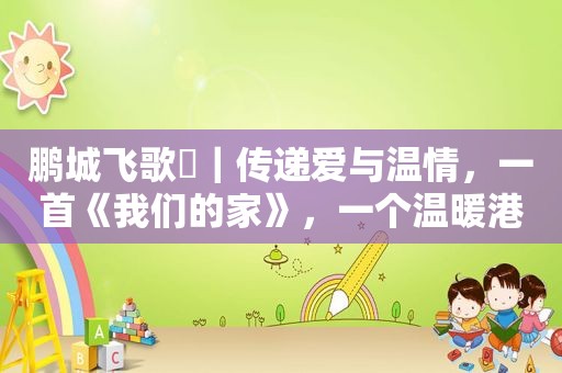 鹏城飞歌⑳｜传递爱与温情，一首《我们的家》，一个温暖港湾！