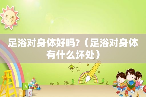 足浴对身体好吗?（足浴对身体有什么坏处）