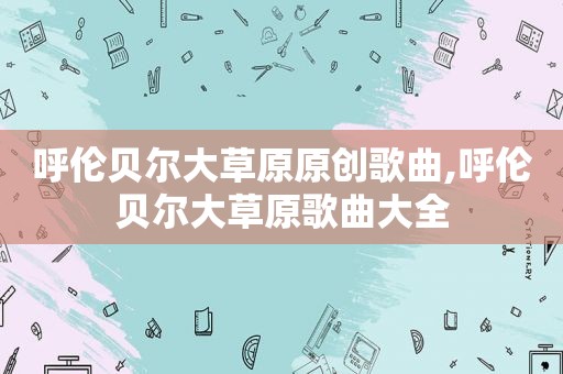 呼伦贝尔大草原原创歌曲,呼伦贝尔大草原歌曲大全