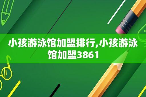 小孩游泳馆加盟排行,小孩游泳馆加盟3861