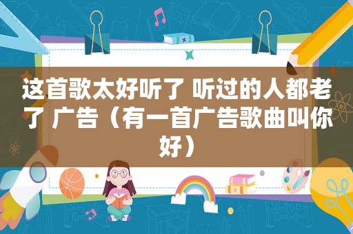 这首歌太好听了 听过的人都老了 广告（有一首广告歌曲叫你好）