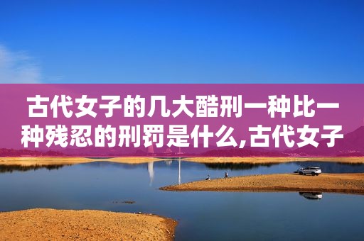 古代女子的几大酷刑一种比一种残忍的刑罚是什么,古代女子的几大酷刑一种比一种残忍的刑罚叫什么