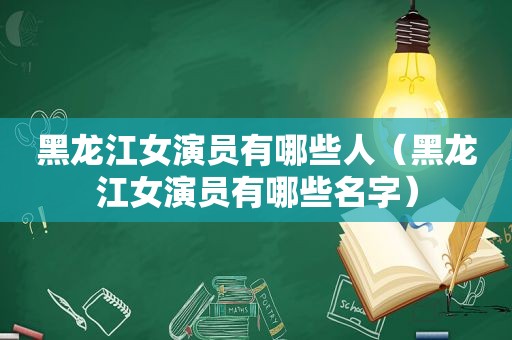 黑龙江女演员有哪些人（黑龙江女演员有哪些名字）