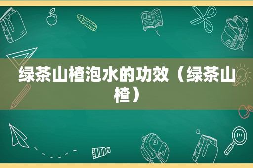 绿茶山楂泡水的功效（绿茶山楂）