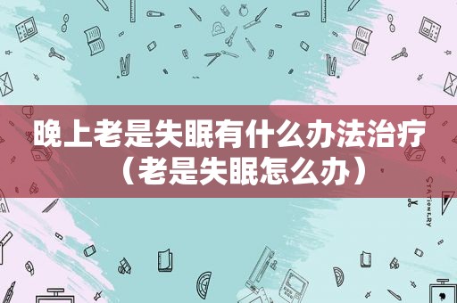 晚上老是失眠有什么办法治疗（老是失眠怎么办）