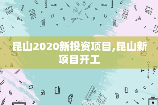 昆山2020新投资项目,昆山新项目开工