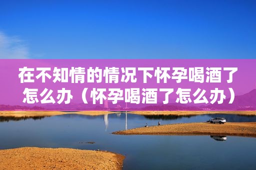 在不知情的情况下怀孕喝酒了怎么办（怀孕喝酒了怎么办）