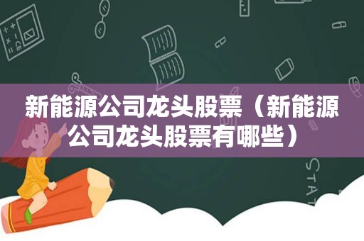 新能源公司龙头股票（新能源公司龙头股票有哪些）