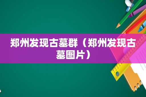 郑州发现古墓群（郑州发现古墓图片）
