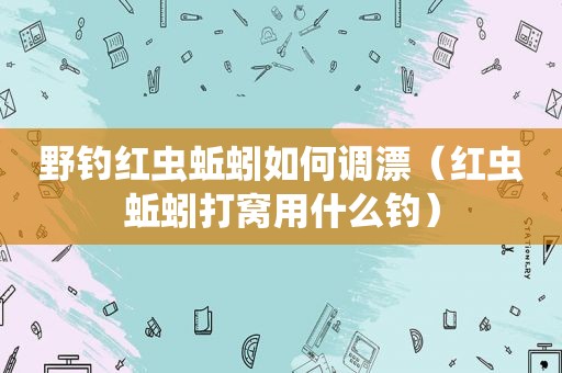 野钓红虫蚯蚓如何调漂（红虫蚯蚓打窝用什么钓）
