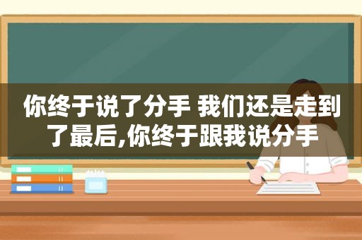你终于说了分手 我们还是走到了最后,你终于跟我说分手