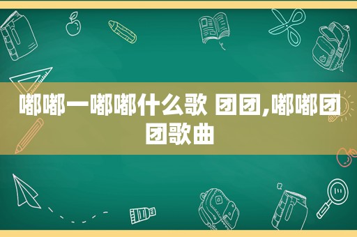 嘟嘟一嘟嘟什么歌 团团,嘟嘟团团歌曲