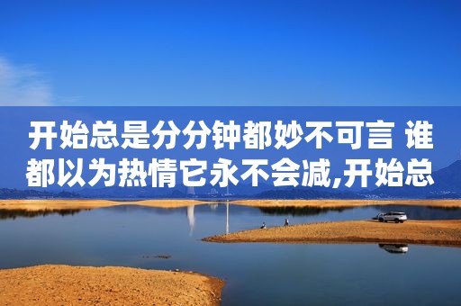 开始总是分分钟都妙不可言 谁都以为热情它永不会减,开始总是分分钟都妙不可言 谁都以为热情它总不会减