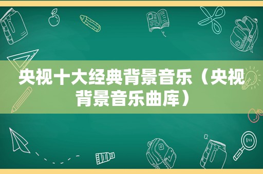 央视十大经典背景音乐（央视背景音乐曲库）