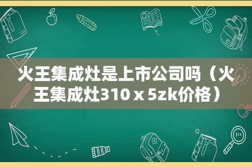 火王集成灶是上市公司吗（火王集成灶310ⅹ5zk价格）
