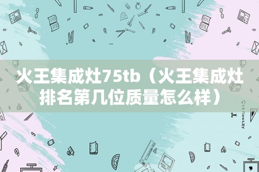火王集成灶75tb（火王集成灶排名第几位质量怎么样）