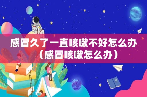 感冒久了一直咳嗽不好怎么办（感冒咳嗽怎么办）