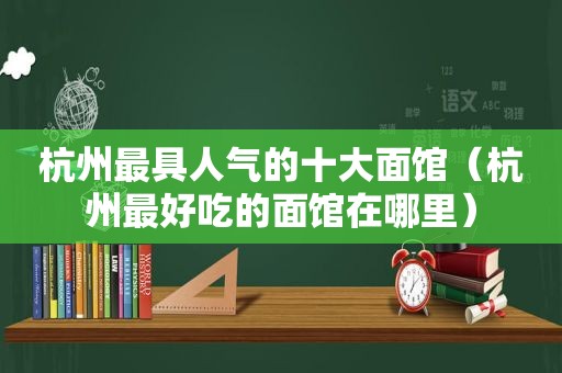 杭州最具人气的十大面馆（杭州最好吃的面馆在哪里）
