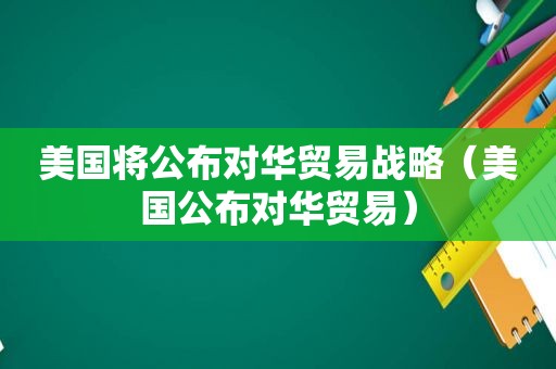 美国将公布对华贸易战略（美国公布对华贸易）