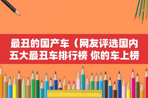 最丑的国产车（网友评选国内五大最丑车排行榜 你的车上榜了吗?）