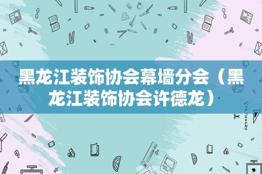 黑龙江装饰协会幕墙分会（黑龙江装饰协会许德龙）
