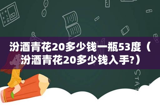 汾酒青花20多少钱一瓶53度（汾酒青花20多少钱入手?）